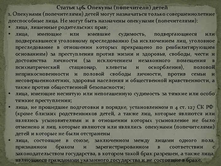 • Статья 146. Опекуны (попечители) детей. Лица, которые не могут быть опекунами или попечителями. Требования к опекунам и попечителям. Не могут быть назначены опекунами (попечителями) лица:. Также могут быть назначены