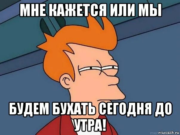 Пили всю ночь до утра. Фрай мне кажется или. Мы будем бухать. План на утро Мем.