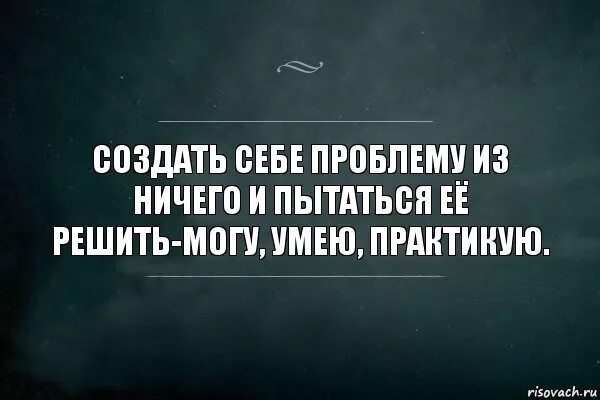 Создавать себе проблемы. Проблема решится сама собой. Создаю себе проблемы и решаю. Если я не могу решить проблему. Хочу решать дальше