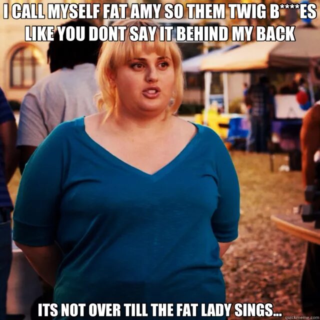 Fat Lady Sings. Fat Amy. Its not over till the fat Lady Sings. Till the fat Lady Sings.