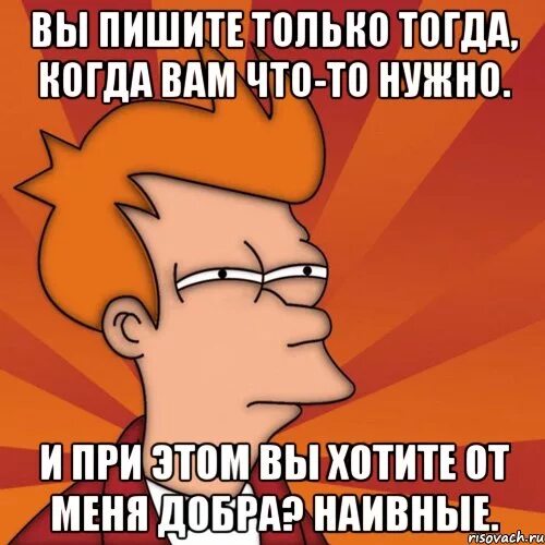 Напишешь тогда. Вспоминают только тогда когда что-то нужно. звонят только когда что то нужно. вспоминают когда им что то нужно. ты меня используешь мем.