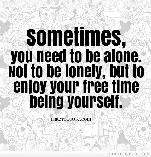 I like to be alone. Sometimes i Alone. I need to be Alone.