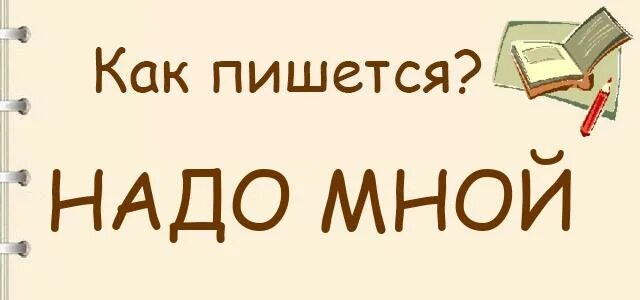 Надо мной как пишется. Надо мною как пишется. Надо-надо как пишется. Не нужен как пишется.