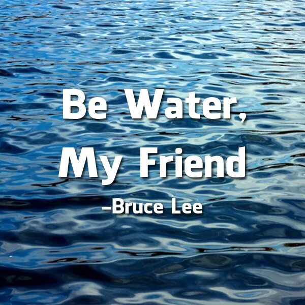 Like water. Be Water my friend. Be Water my friend Bruce Lee. Be like Water my friend. Be Water.