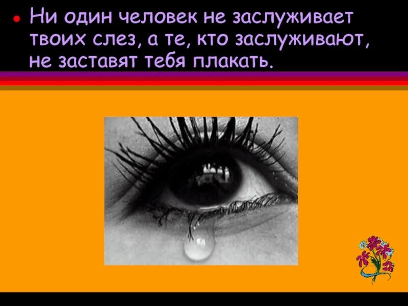 Просто он твоих слез не стоит. Ни один человек не достоин твоих слез. Никто не заслуживает твоих слез. Ни один человек не заслуживает твоих. Никто не достоин твоих слез.