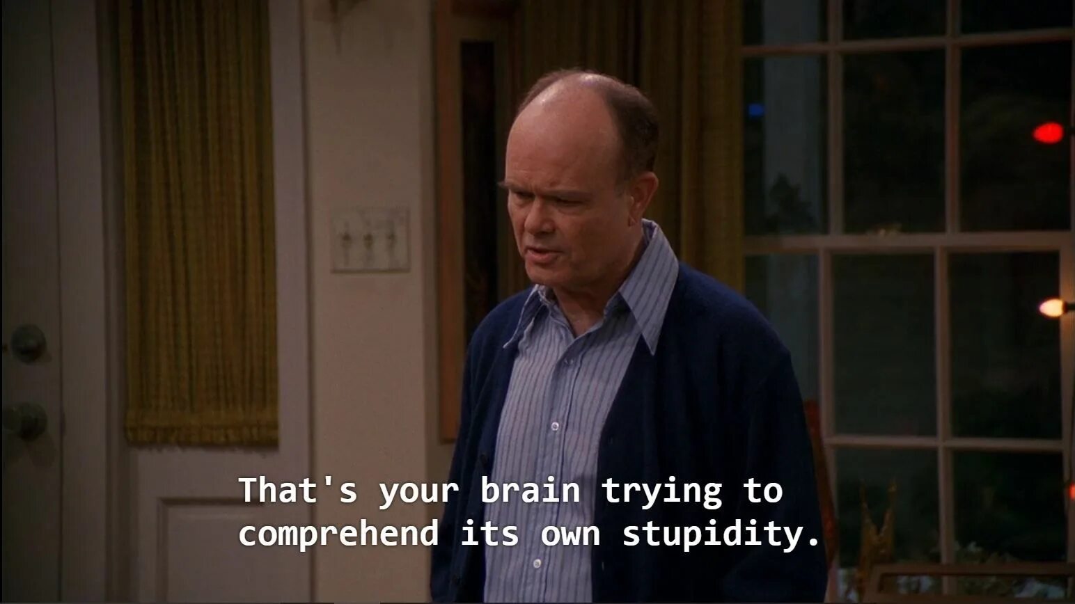 My heart hurts. Red Foreman. Red Forman quotes. My Heart hurts thats your Brain try to comprehend its own stupidity.