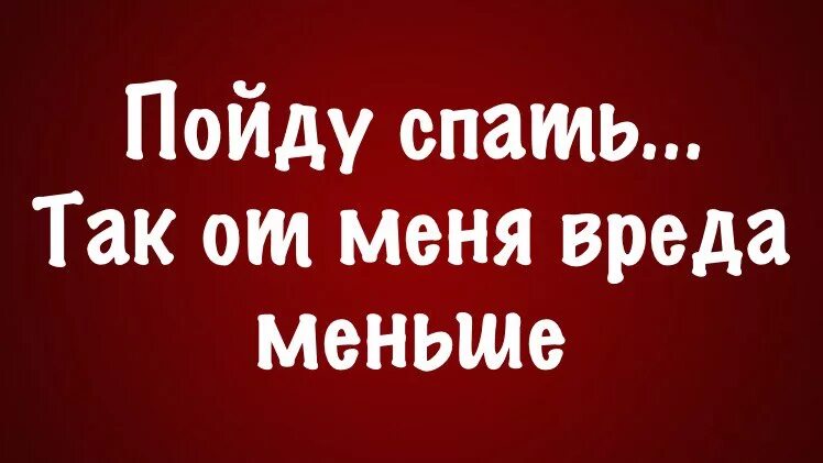 Посплю так от меня вреда меньше. Пойду спать так от меня вреда меньше. Пойду посплю так от меня вреда меньше. Я пошла спать. Попозже пойду спать