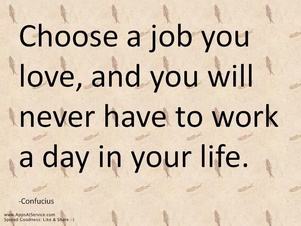 And you have to. Choose a job you love, and you will never have to work a day in your life. choose the job you love and you will never have to work. «choose a job you love, and you will never have to work a day in your life.» confucius. choose a job you love and you’ll never have to work a day in your life.