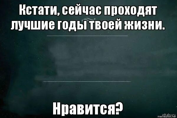 Сейчас проходят лучшие годы твоей жизни. Это лучшие годы твоей жизни. Сейчас лучшие годы твоей жизни. Кстати сейчас лучшие годы твоей жизни. Кстати узнаешь