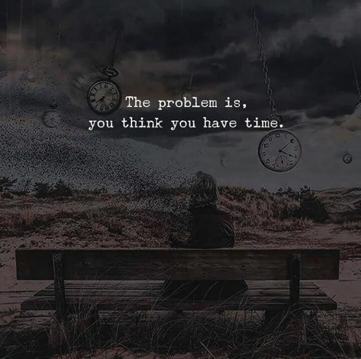 I am afraid the problem is. The problem is you think you have time.