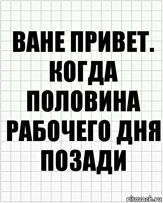 Привет Ваня. Привет ванечка. Половина рабочего дня. Половина рабочего дня позади. Привет я пол