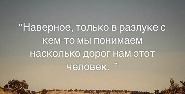 Когда человек дорог. Только в разлуке понимаешь насколько тебе дорог человек. Только разлука дает понять как дорог человек. Только расставшись понимаешь как дорог тебе человек.