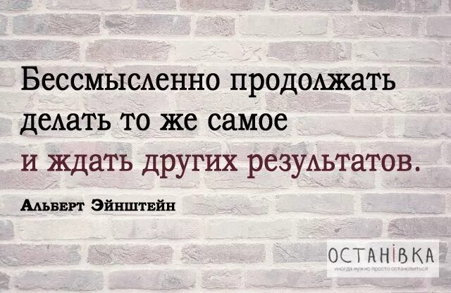 Продолжай глупая. Бессмысленно продолжать делать тоже самое и ждать результатов. Делать одно и тоже и ждать другого результата. Глупо ожидать другого результата продолжая делать тоже самое. Бессмысленно продолжать делать то же самое и ждать новых результатов.