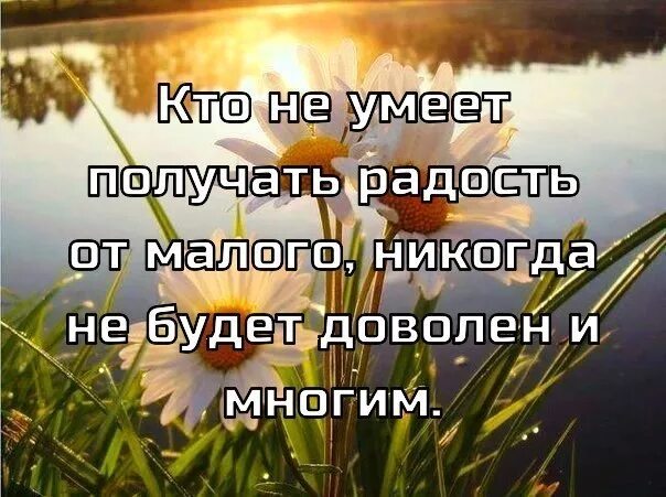 Кто не умеет получать радость от малого никогда. Уметь радоваться малому. Радуйся малому тогда и большое придет. Надо уметь радоваться тому что есть.