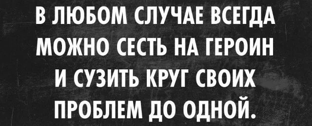 Не всегда можно. Всегда можно сесть на героин и сузить круг проблем до одной. Всегда можно сесть на героин. Все проблемы можно сузить до одной. Сузить круг своих проблем.