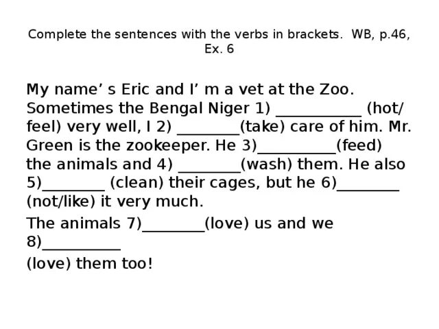 My name s eric and. Complete the sentences with the verbs in brackets. 6 complete the sentences with the verbs in brackets. mr green 1)________ (be) the zookeeper.. my names eric and im a vet at the zoo sometimes the bengali tiger.