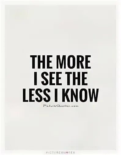 Give me a little more. More less. The more i see the less i know. I know quotes. A less или less.