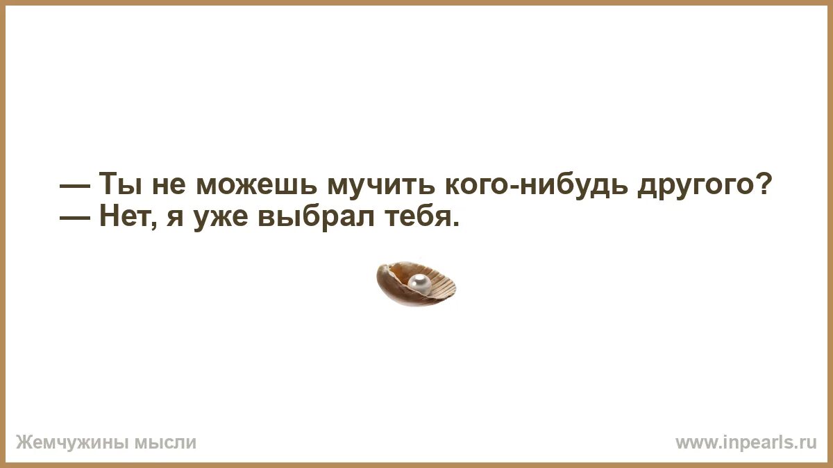 Следующую какую нибудь другую. А ты не могла бы мучить кого нибудь другого.