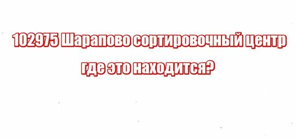 102975, Шарапово. Сортировка Шарапово. Шарапово сортировочный центр. 102975 Шарапово сортировочный центр где это.