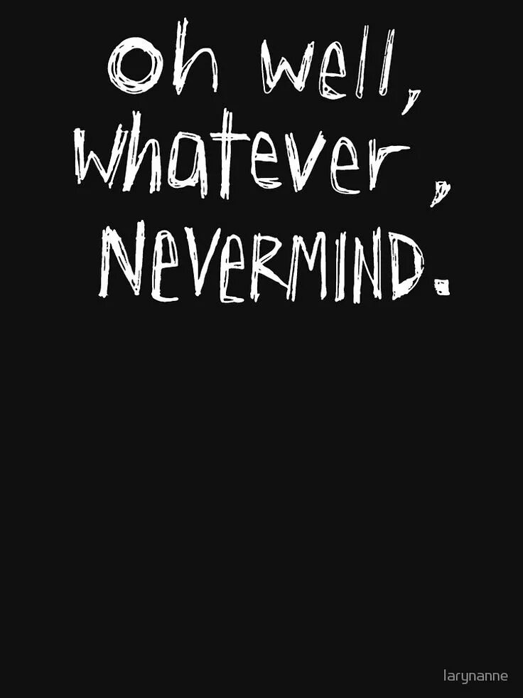 Whatever. Oh well whatever nevermind. oh well, whatever, never mind. oh no whatever. oh np whatever.