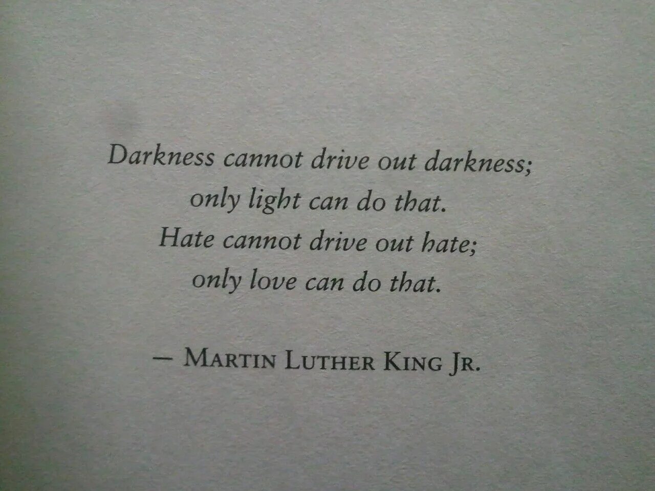 Darkness cant Drive out Darkness. Darkness cannot Drive out Darkness only Light can do that. Darkness cannot Drive out Darkness, only Light can do that. - Martin Luther King, Jr.. “Darkness cannot Drive out Darkness: only Light can do that. Hate cannot Drive out hate: only Love can do that.” Essey.