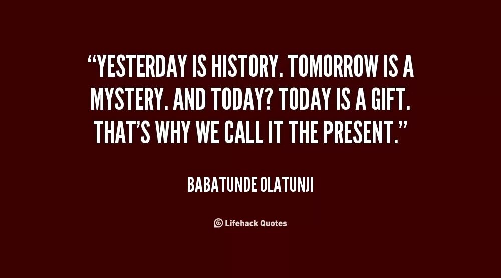 Yesterday is History tomorrow is Mystery. "Yesterday is History, tomorrow is a Mystery, ￼ is a Gift, that's why it's Called the present.". Yesterday is History tomorrow is Mystery today a Gift. Tomorrow is a Mystery but today is a Gift. Yesterday is not today