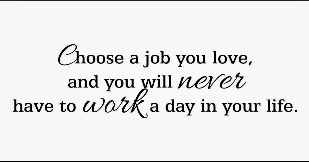 I am never at work. Choose a job you Love, and you will never have to work a Day in your Life. Choose a job you Love. Find a job that you Love and you will never work. Find a job you enjoy doing, and you will never have to work a Day in your Life..