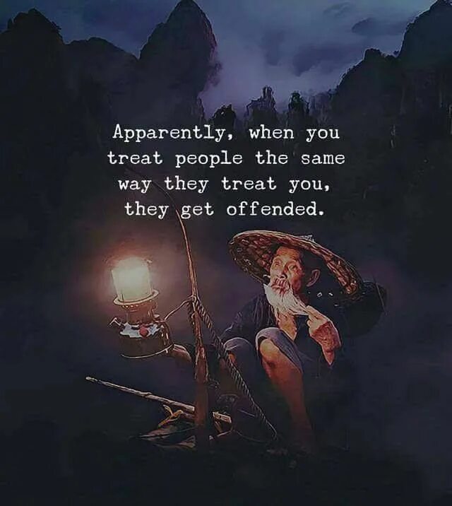 They way i are. People get offended when you start treating them the same way they treat you.