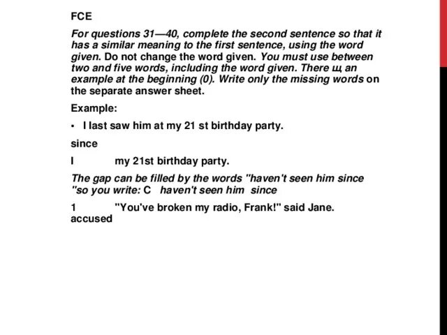Complete the second sentence. Complete the second sentence so that it has a similar meaning to the first sentence. Complete the second sentence so that it has a similar meaning to the first sentence using the Word. Complete each second sentence using the Word given so that it has a similar meaning to the first. Using the Word given complete the sentences so that the second sentences has a similar meaning to the first sentence.
