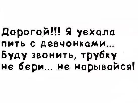 Я сегодня пью и буду пьян. Уехала пить с девчонками буду звонить. Дорогой я уехала бухать с девчонками. Трубку не бери не нарывайся. Дорогой я уехала пить с девчонками.буду звонить.