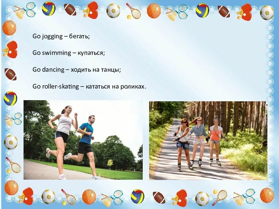 Go play do jogging. Fitness clubs, go jogging, walk much, swim, go cycling or roller-skating or just dance.. to go swimming / dancing / jogging / skiing / skating / cycling.