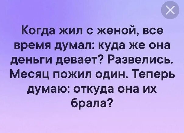 Жил на деньги жены. Когда жил с женой думал куда она девает деньги. Теперь думаю откуда она их брала. Жил с женой думал куда она деньги девает теперь живу один. Пожил один и думаю где она их брала.