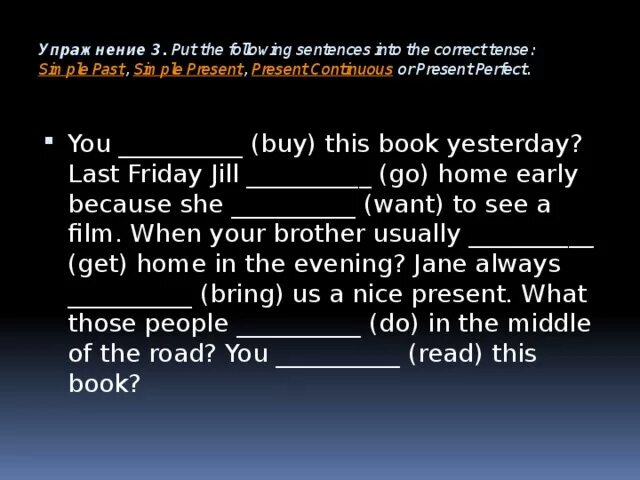 Complete the sentences using correct tense. Put the following sentences into the correct Tense simple past simple present present Continuous or. Упражнение 3 put the following sentences into the correct Tense simple past ответы. Last Friday Jill go Home early because. Sentence using simple past Tense and 5 sentences using past Continuous Tense.