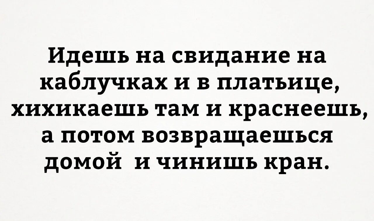 Пришла на свиданку. Приходишь домой и чинишь кран. Пришла домой и починила кран. Идешь на свидание хихикаешь. Ходишь на свидания а потом приходишь домой и чинишь кран.