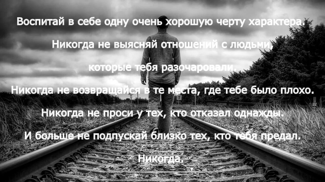 Не возвращайтесь туда где были. Никогда не возвращайся в те места где тебе было плохо. Никогда не проси у тех кто отказал однажды. Воспитывай в себе одну хорошую черту характера. Никогда не выясняй отношения с людьми которые тебя разочаровали.