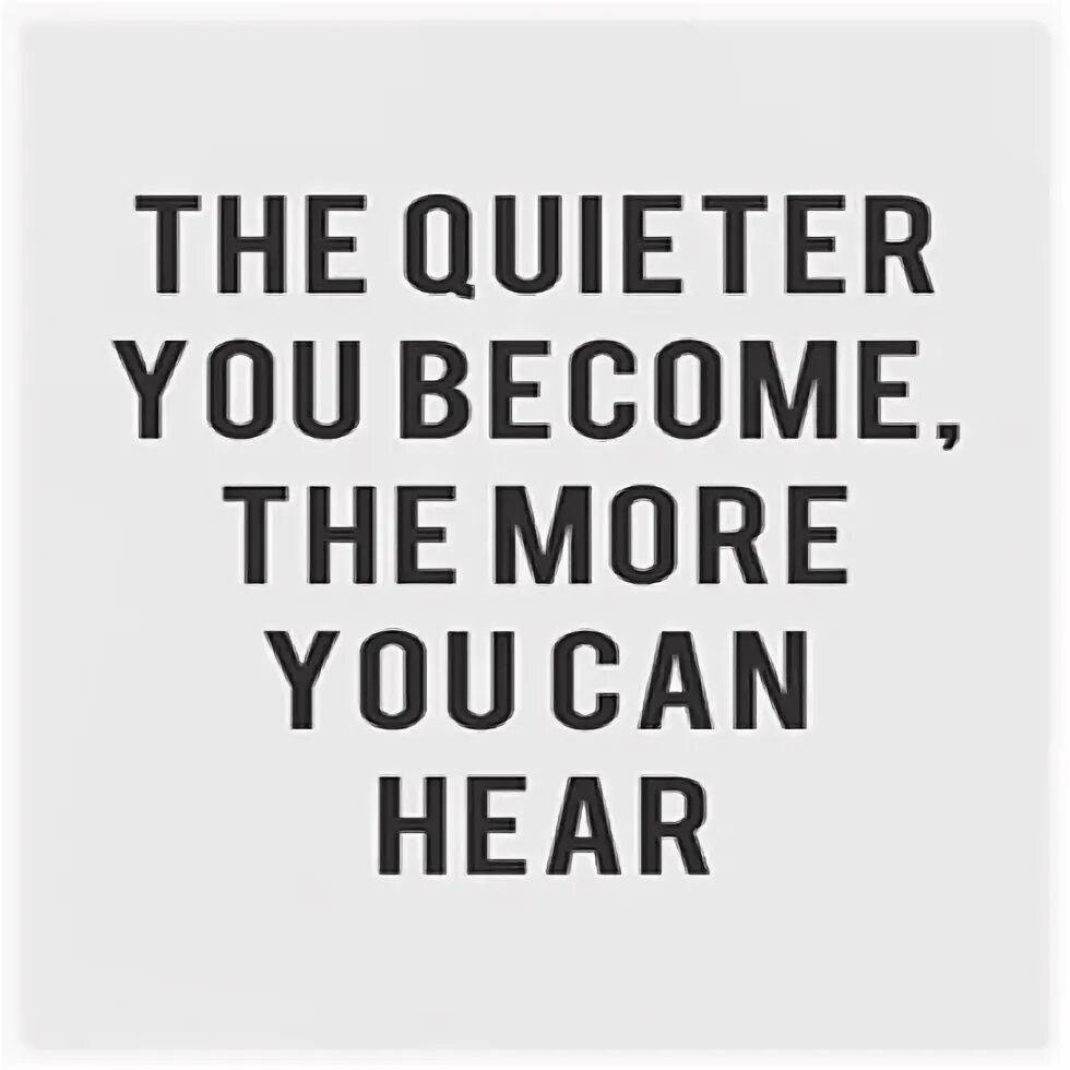 The more you exercise the you become. The quieter become. the quieter you get, the more you hear. the quieter you become, the more you are able to hear. be still, the more quieter you become you can hear.