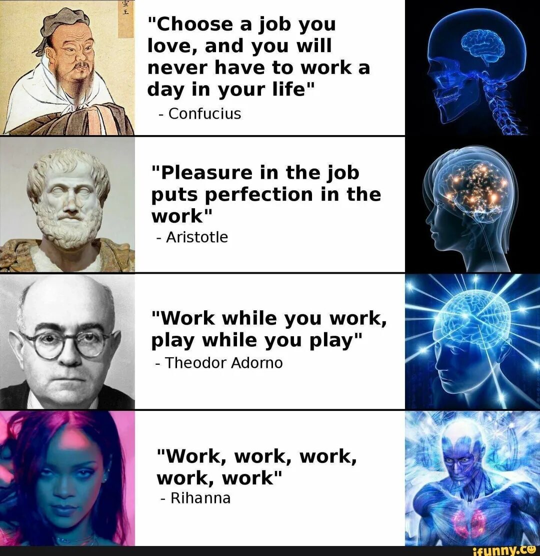 Choose a job you Love, and you will never have to work a Day in your Life. “Choose a job you Love and you’ll never have to work a Day in your Life.” —Confucius. Choose a job you Love. Choose your Life. He works very hard