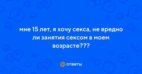 Ответы Mail.ru: мне 15 лет, я хочу секса, не вредно ли занятия сексом в моем воз