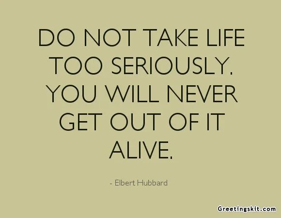 Life is serious. Take Life seriously. Don't take Life too seriously you will never get out of it Alive. Don't take Life seriously. Тейк май лайф.